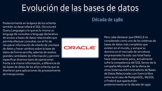 Posteriormente en la época de los ochenta
también se desarrollará el SQL (Structured
Query Language) o lo que es lo mismo un
lenguaje de consultas o lenguaje declarativo
de acceso a bases de datos relacionales que
permite efectuar consultas con el fin de
recuperar información de interés de una base
de datos y hacer cambios sobre la base de
datos de forma sencilla; además de analiza
grandes cantidades de información y permitir
especificar diversos tipos de operaciones
frente a la misma información, a diferencia de
las bases de datos de los años ochenta que se
diseñaron para aplicaciones de procesamiento
de transacciones.
Pero cabe destacar que ORACLE es
considerado como uno de los sistemas de
bases de datos más completos que
existen en el mundo, y aunque su
dominio en el mercado de servidores
empresariales ha sido casi total hasta
hace relativamente poco, actualmente
sufre la competencia del SQL Server de la
compañía Microsoft y de la oferta de
otros Sistemas Administradores de Bases
de Datos Relacionales con licencia libre
como es el caso de PostgreSQL, MySQL
o Firebird que aparecerían
posteriormente en la década de 1990.
Evolución de las bases de datos
Década de 1980
 