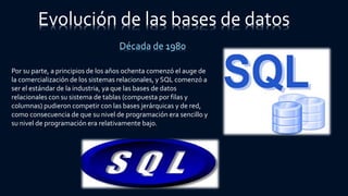 Evolución de las bases de datos
Década de 1980
Por su parte, a principios de los años ochenta comenzó el auge de
la comercialización de los sistemas relacionales, y SQL comenzó a
ser el estándar de la industria, ya que las bases de datos
relacionales con su sistema de tablas (compuesta por filas y
columnas) pudieron competir con las bases jerárquicas y de red,
como consecuencia de que su nivel de programación era sencillo y
su nivel de programación era relativamente bajo.
 