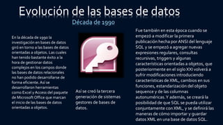 Evolución de las bases de datos
Década de 1990
En la década de 1990 la
investigación en bases de datos
giró en torno a las bases de datos
orientadas a objetos. Las cuales
han tenido bastante éxito a la
hora de gestionar datos
complejos en los campos donde
las bases de datos relacionales
no han podido desarrollarse de
forma eficiente.Así se
desarrollaron herramientas
como Excel y Access del paquete
de Microsoft Office que marcan
el inicio de las bases de datos
orientadas a objetos.
Así se creó la tercera
generación de sistemas
gestores de bases de
datos.
Fue también en esta época cuando se
empezó a modificar la primera
publicación hecha por ANSI del lenguaje
SQL y se empezó a agregar nuevas
expresiones regulares, consultas
recursivas, triggers y algunas
características orientadas a objetos, que
posteriormente en el siglo XXI volverá a
sufrir modificaciones introduciendo
características de XML, cambios en sus
funciones, estandarización del objeto
sequence y de las columnas
autonuméricas.Y además, se creará la
posibilidad de que SQL se pueda utilizar
conjuntamente con XML, y se definirá las
maneras de cómo importar y guardar
datos XML en una base de datos SQL.
 