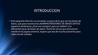 • Este pequeño libro les va a enseñar un poco de lo que son las bases de
datos, que para nosotros los ADMINISTRADORES DE BASES DATOS
sepamos alménenos ¿Qué son campos?¿que son tablas? Los
diferentes tipos de bases de datos.Tanto los temas que estuvieron
viendo en la pagina anterior, espero que sea de mucho provecho para
cada uno de ustedes.
INTRODUCCION
 