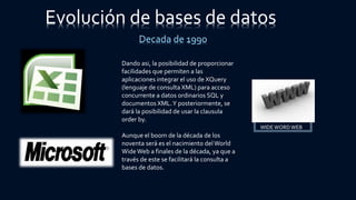 Dando asi, la posibilidad de proporcionar
facilidades que permiten a las
aplicaciones integrar el uso de XQuery
(lenguaje de consulta XML) para acceso
concurrente a datos ordinarios SQL y
documentos XML.Y posteriormente, se
dará la posibilidad de usar la clausula
order by.
Aunque el boom de la década de los
noventa será es el nacimiento delWorld
WideWeb a finales de la década, ya que a
través de este se facilitará la consulta a
bases de datos.
WIDEWORD WEB
Evolución de bases de datos
Decada de 1990
 
