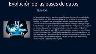 Evolución de las bases de datos
Siglo XXI
En la actualidad, las tres grandes compañías que dominan el mercado de las
bases de datos son IBM, Microsoft y Oracle. Por su parte, en el campo de
internet, la compañía que genera gran cantidad de información es Google.
Aunque existe una gran variedad de software que permiten crear y manejar
bases de datos con gran facilidad, como por ejemplo LINQ, que es un proyecto
de Microsoft que agrega consultas nativas semejantes a las de SQL a los
lenguajes de la plataforma .NET. El objetivo de este proyecto es permitir que
todo el código hecho enVisual Studio sean también orientados a objetos; ya
que antes de LINQ la manipulación de datos externos tenía un concepto más
estructurado que orientado a objetos; y es por eso que trata de facilitar y
estandarizar el acceso a dichos objetos.
 