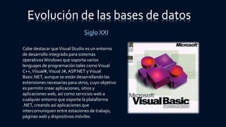 Evolución de las bases de datos
Siglo XXI
Cabe destacar queVisual Studio es un entorno
de desarrollo integrado para sistemas
operativosWindows que soporta varios
lenguajes de programación tales comoVisual
C++,Visual#,Visual J#,ASP.NET yVisual
Basic.NET, aunque se están desarrollando las
extensiones necesarias para otros, cuyo objetivo
es permitir crear aplicaciones, sitios y
aplicaciones web, así como servicios web a
cualquier entorno que soporte la plataforma
.NET, creando así aplicaciones que
intercomuniquen entre estaciones de trabajo,
páginas web y dispositivos móviles.
 