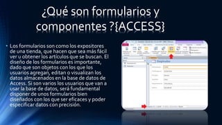• Los formularios son como los expositores
de una tienda, que hacen que sea más fácil
ver u obtener los artículos que se buscan. El
diseño de los formularios es importante,
dado que son objetos con los que los
usuarios agregan, editan o visualizan los
datos almacenados en la base de datos de
Access. Si son varios los usuarios que van a
usar la base de datos, será fundamental
disponer de unos formularios bien
diseñados con los que ser eficaces y poder
especificar datos con precisión.
¿Qué son formularios y
componentes ?{ACCESS}
 