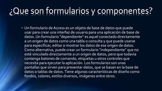 • Un formulario de Access es un objeto de base de datos que puede
usar para crear una interfaz de usuario para una aplicación de base de
datos. Un formulario "dependiente" es aquel conectado directamente
a un origen de datos como una tabla o consulta y que puede usarse
para especificar, editar o mostrar los datos de ese origen de datos.
Como alternativa, puede crear un formulario "independiente" que no
esté vinculado directamente a un origen de datos, pero que todavía
contenga botones de comando, etiquetas u otros controles que
necesita para ejecutar la aplicación. Los formularios son unas
pantallas que sirven para presentar datos, que se basan en la base de
datos o tablas de datos.Tiene algunas características de diseño como
fondos, colores, estilos diversos, imágenes entre otros.
¿Que son formularios y componentes?
 