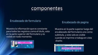 Muestra la información que es constante
para todos los registros como el titulo, esta
en la parte superior del formulario y es
visible en todo momento.
Encabezado de formulario Encabezado de pagina
Muestra en la parte superior luego del
encabezado del formulario uno como
subtitulo, y este solo es visible
cuando se imprime o trabaja en vista
diseño.
componentes
 