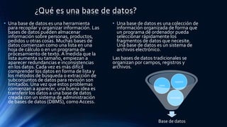 ¿Qué es una base de datos?
• Una base de datos es una herramienta
para recopilar y organizar información. Las
bases de datos pueden almacenar
información sobre personas, productos,
pedidos u otras cosas. Muchas bases de
datos comienzan como una lista en una
hoja de cálculo o en un programa de
procesamiento de texto. A medida que la
lista aumenta su tamaño, empiezan a
aparecer redundancias e inconsistencias
en los datos. Cada vez es más difícil
comprender los datos en forma de lista y
los métodos de búsqueda o extracción de
subconjuntos de datos para revisión son
limitados. Una vez que estos problemas
comienzan a aparecer, una buena idea es
transferir los datos a una base de datos
creada con un sistema de administración
de bases de datos (DBMS), como Access.
• Una base de datos es una colección de
información organizada de forma que
un programa de ordenador pueda
seleccionar rápidamente los
fragmentos de datos que necesite.
Una base de datos es un sistema de
archivos electrónico.
Las bases de datos tradicionales se
organizan por campos, registros y
archivos.
Base de datos
consultas
tabla
registro
 