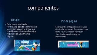 • Es la parte media del
formulario donde se muestran
los registros que se ingresan,
puede mostrarse uno o varios
registros en una misma
pagina.
Se encuentra en la parte inferior luego
del detalle, muestra información como
fecha o curso, solo son visibles en
vista diseño o preliminar y en
impresiones.
Detalle Pie de pagina
componentes
 