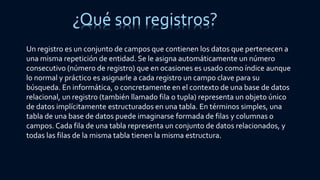 ¿Qué son registros?
Un registro es un conjunto de campos que contienen los datos que pertenecen a
una misma repetición de entidad. Se le asigna automáticamente un número
consecutivo (número de registro) que en ocasiones es usado como índice aunque
lo normal y práctico es asignarle a cada registro un campo clave para su
búsqueda. En informática, o concretamente en el contexto de una base de datos
relacional, un registro (también llamado fila o tupla) representa un objeto único
de datos implícitamente estructurados en una tabla. En términos simples, una
tabla de una base de datos puede imaginarse formada de filas y columnas o
campos. Cada fila de una tabla representa un conjunto de datos relacionados, y
todas las filas de la misma tabla tienen la misma estructura.
 