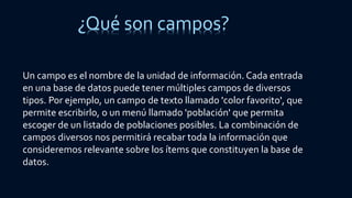 ¿Qué son campos?
Un campo es el nombre de la unidad de información. Cada entrada
en una base de datos puede tener múltiples campos de diversos
tipos. Por ejemplo, un campo de texto llamado 'color favorito', que
permite escribirlo, o un menú llamado 'población' que permita
escoger de un listado de poblaciones posibles. La combinación de
campos diversos nos permitirá recabar toda la información que
consideremos relevante sobre los ítems que constituyen la base de
datos.
 