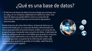 • El término de bases de datos fue escuchado por primera vez
en 1963, en un simposio celebrado en California, USA. Una
base de datos se puede definir como un conjunto de
información relacionada que se encuentra agrupada o
estructurada.
Desde el punto de vista informático, la base de datos es un
sistema formado por un conjunto de datos almacenados en
discos que permiten el acceso directo a ellos y un conjunto de
programas que manipulen ese conjunto de datos. Cada base de
datos se compone de una o más tablas que guarda un conjunto
de datos. Cada tabla tiene una o más columnas y filas. Las
columnas guardan una parte de la información sobre cada
elemento que queramos guardar en la tabla, cada fila de la
tabla conforma un registro.
¿Qué es una base de datos?
 