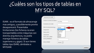 ¿Cuáles son los tipos de tablas en
MY SQL?
ISAM.- es el formato de almacenaje
mas antiguo, y posiblemente pronto
desaparecerá. Presentaba
limitaciones (los ficheros no eran
transportables entre máquinas con
distinta arquitectura, no podía
manejar ficheros de tablas
superiores a 4 gigas). Si aun tienes
tablas tipo ISAM, cámbialas a
MYISAM.
 