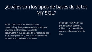 HEAP.- Crea tablas en memoria. Son
temporales y desaparecen cuando el servidor
se cierra; a diferencia de una tabla
TEMPORARY, que solo puede ser accedida por
el usuario que la crea, una tabla HEAP puede
ser utilizada por diversos usuarios.
¿Cuáles son los tipos de bases de datos
MY SQL?
INNODB.-TST, ACID, con
posibilidad de commit,
rollback, recuperación de
errores y bloqueo a nivel de
fila.
 