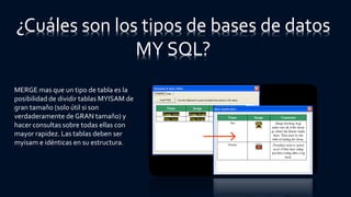 ¿Cuáles son los tipos de bases de datos
MY SQL?
MERGE mas que un tipo de tabla es la
posibilidad de dividir tablas MYISAM de
gran tamaño (solo útil si son
verdaderamente de GRAN tamaño) y
hacer consultas sobre todas ellas con
mayor rapidez. Las tablas deben ser
myisam e idénticas en su estructura.
 