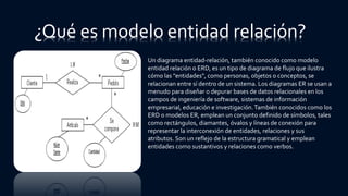 ¿Qué es modelo entidad relación?
Un diagrama entidad-relación, también conocido como modelo
entidad relación o ERD, es un tipo de diagrama de flujo que ilustra
cómo las "entidades", como personas, objetos o conceptos, se
relacionan entre sí dentro de un sistema. Los diagramas ER se usan a
menudo para diseñar o depurar bases de datos relacionales en los
campos de ingeniería de software, sistemas de información
empresarial, educación e investigación.También conocidos como los
ERD o modelos ER, emplean un conjunto definido de símbolos, tales
como rectángulos, diamantes, óvalos y líneas de conexión para
representar la interconexión de entidades, relaciones y sus
atributos. Son un reflejo de la estructura gramatical y emplean
entidades como sustantivos y relaciones como verbos.
 