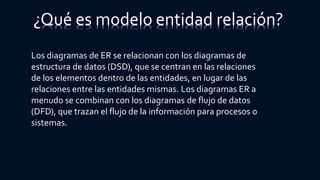Los diagramas de ER se relacionan con los diagramas de
estructura de datos (DSD), que se centran en las relaciones
de los elementos dentro de las entidades, en lugar de las
relaciones entre las entidades mismas. Los diagramas ER a
menudo se combinan con los diagramas de flujo de datos
(DFD), que trazan el flujo de la información para procesos o
sistemas.
¿Qué es modelo entidad relación?
 