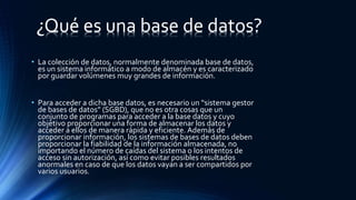 • La colección de datos, normalmente denominada base de datos,
es un sistema informático a modo de almacén y es caracterizado
por guardar volúmenes muy grandes de información.
• Para acceder a dicha base datos, es necesario un “sistema gestor
de bases de datos” (SGBD), que no es otra cosas que un
conjunto de programas para acceder a la base datos y cuyo
objetivo proporcionar una forma de almacenar los datos y
acceder a ellos de manera rápida y eficiente. Además de
proporcionar información, los sistemas de bases de datos deben
proporcionar la fiabilidad de la información almacenada, no
importando el número de caídas del sistema o los intentos de
acceso sin autorización, así como evitar posibles resultados
anormales en caso de que los datos vayan a ser compartidos por
varios usuarios.
¿Qué es una base de datos?
 