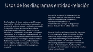 Diseño de bases de datos: los diagramas ER se usan
para modelar y diseñar bases de datos relacionales, en
términos de reglas de negocio y lógicas (en un modelo
de datos lógicos) y en términos de la tecnología
específica que se implementará (en un modelo de
datos físicos). En ingeniería de software, un diagrama
ER a menudo es un primer paso para determinar los
requisitos de un proyecto de sistemas de información.
También se usa más adelante para modelar una base
de datos en particular o varias. Una base de datos
relacional tiene una tabla relacional equivalente y
puede expresarse así potencialmente, según sea
necesario.
Solución de problemas de bases de datos: los
diagramas ER se usan para analizar las bases
de datos existentes con el fin de hallar y
resolver problemas de lógica o
implementación.Al dibujar un diagrama se
debería descubrir dónde está el problema.
Sistemas de información empresarial: los diagramas
se usan para diseñar o analizar las bases de datos
relacionales empleadas en procesos de negocio.
Cualquier proceso de negocio que utilice datos de
campo relacionados con entidades, acciones e
interacción puede beneficiarse potencialmente de
una base de datos relacional. Puede simplificar
procesos, revelar información de forma más sencilla y
mejorar los resultados.
Usos de los diagramas entidad-relación
 