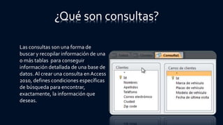 ¿Qué son consultas?
Las consultas son una forma de
buscar y recopilar información de una
o más tablas para conseguir
información detallada de una base de
datos. Al crear una consulta en Access
2010, defines condiciones específicas
de búsqueda para encontrar,
exactamente, la información que
deseas.
 