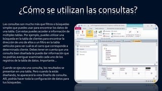 ¿Cómo se utilizan las consultas?
Las consultas son mucho más que filtros o búsquedas
simples que puedes usar para encontrar los datos de
una tabla. Con estas puedes acceder a información de
múltiples tablas. Por ejemplo, puedes utilizar una
búsqueda en la tabla de clientes para encontrar la
dirección de uno de ellos o un filtro en la tabla
vehículos para ver cuál es el carro que corresponde a
determinado cliente. Debes tener en cuenta que una
consulta bien diseñada te puede dar información que
no podrías averiguar examinado cada uno de los
registros de la tabla de datos. Importante...
Cuando se ejecuta una consulta, los resultados se
presentan en una tabla. Pero cuando la estás
diseñando, te aparecerá la vista Diseño de consulta.
Allí, podrás hacer toda la configuración de datos para
tus búsquedas.
 