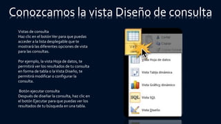 Conozcamos la vista Diseño de consulta
Vistas de consulta
Haz clic en el botónVer para que puedas
acceder a la lista desplegable que te
mostrará las diferentes opciones de vista
para las consultas.
Por ejemplo, la vista Hoja de datos, te
permitirá ver los resultados de tu consulta
en forma de tabla o laVista Diseño, te
permitirá modificar o configurar la
consulta.
Botón ejecutar consulta
Después de diseñar la consulta, haz clic en
el botón Ejecutar para que puedas ver los
resultados de tu búsqueda en una tabla.
 
