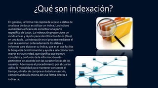 ¿Qué son indexación?
En general, la forma más rápida de acceso a datos de
una base de datos es utilizar un índice. Los índices
aumentan la eficacia de encontrar una parte
específica de datos. La indexación proporciona un
modo eficaz y rápido para identificar los datos (filas)
en una tabla. La indexación es el proceso mediante el
cual se examinan ordenadamente los datos e
informes para elaborar su índice, que es el que facilita
la búsqueda de información y ayuda a seleccionar con
mayor exhaustividad, que significa que es muy
completo y profundo de la información más
pertinente de acuerdo con las características de los
usuarios. Además es el procedimiento por el cual se
aplica la modalidad para mantener constante el
tiempo, el valor de compra en toda transacción,
compensando a la misma de una forma directa e
indirecta.
 
