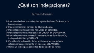Recomendaciones:
¿Qué son indexaciones?
Indexe cada clave primaria y la mayoría de claves foráneas en la
base de datos.
Indexe siempre los campos de ID de audiencia.
Indexe las columnas que se han unido en consultas.
Indexe las columnas implicadas en ORDER BY y GROUP BY.
Indexe las columnas que realizan operaciones de ordenación,
incluyendo UNION y DISTINCT.
Considere la indexación de los atributos a los que se hace
referencia frecuentemente en cláusulas SQLWHERE.
Utilice un índice para consultas de igualdad y de rango.
 
