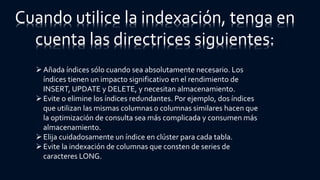 Cuando utilice la indexación, tenga en
cuenta las directrices siguientes:
Añada índices sólo cuando sea absolutamente necesario. Los
índices tienen un impacto significativo en el rendimiento de
INSERT, UPDATE y DELETE, y necesitan almacenamiento.
Evite o elimine los índices redundantes. Por ejemplo, dos índices
que utilizan las mismas columnas o columnas similares hacen que
la optimización de consulta sea más complicada y consumen más
almacenamiento.
Elija cuidadosamente un índice en clúster para cada tabla.
Evite la indexación de columnas que consten de series de
caracteres LONG.
 