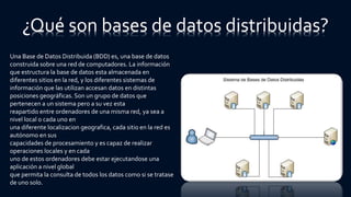 ¿Qué son bases de datos distribuidas?
Una Base de Datos Distribuida (BDD) es, una base de datos
construida sobre una red de computadores. La información
que estructura la base de datos esta almacenada en
diferentes sitios en la red, y los diferentes sistemas de
información que las utilizan accesan datos en distintas
posiciones geográficas. Son un grupo de datos que
pertenecen a un sistema pero a su vez esta
reapartido entre ordenadores de una misma red, ya sea a
nivel local o cada uno en
una diferente localizacion geografica, cada sitio en la red es
autónomo en sus
capacidades de procesamiento y es capaz de realizar
operaciones locales y en cada
uno de estos ordenadores debe estar ejecutandose una
aplicación a nivel global
que permita la consulta de todos los datos como si se tratase
de uno solo.
 