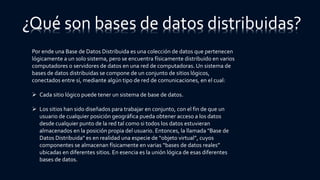 Por ende una Base de Datos Distribuida es una colección de datos que pertenecen
lógicamente a un solo sistema, pero se encuentra físicamente distribuido en varios
computadores o servidores de datos en una red de computadoras. Un sistema de
bases de datos distribuidas se compone de un conjunto de sitios lógicos,
conectados entre sí, mediante algún tipo de red de comunicaciones, en el cual:
 Cada sitio lógico puede tener un sistema de base de datos.
 Los sitios han sido diseñados para trabajar en conjunto, con el fin de que un
usuario de cualquier posición geográfica pueda obtener acceso a los datos
desde cualquier punto de la red tal como si todos los datos estuvieran
almacenados en la posición propia del usuario. Entonces, la llamada "Base de
Datos Distribuida" es en realidad una especie de “objeto virtual”, cuyos
componentes se almacenan físicamente en varias “bases de datos reales”
ubicadas en diferentes sitios. En esencia es la unión lógica de esas diferentes
bases de datos.
¿Qué son bases de datos distribuidas?
 