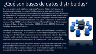 En otras palabras, cada sitio tiene sus propias “bases de datos reales" locales, sus
propios usuarios locales, sus propios SGBD y programas para la administración de
transacciones y su propio administrador de comunicación de datos. Así pues, el sistema
de bases de datos distribuidas puede considerarse como una especie de sociedad entre
los diferentes SGBD individuales locales. Un nuevo componente de software en cada
sitio realiza las funciones de sociedad necesarias; y es la combinación de este nuevo
componente y el SGBD ya existente constituyen el llamado Sistema de Administración
o Gestión de Bases de Datos Distribuidas - SGBDD. (En ingles DDBMS, Distributed
DataBase Management System).
Desde el punto de vista del usuario final, un sistema distribuido deberá ser idéntico a
un sistema no distribuido. Los usuarios de un sistema distribuido se comportan en su
manipulación de información exactamente como si el sistema no estuviera distribuido.
Todos los problemas de los sistemas distribuidos son de tipo interno o a nivel de
realización, no pueden existir problemas de tipo externo o a nivel del usuario final.
Los datos que se encuentran distribuidos en varios sitios y que están interconectados
por una red de comunicaciones tienen capacidad de procesamiento autónomo de
transacciones y hacer procesos locales. Cada sitio realiza la ejecución de al menos una
transacción global, la cual requiere accesos a datos en diversos sitios.
¿Qué son bases de datos distribuidas?
 