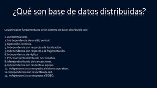 Los principios fundamentales de un sistema de datos distribuido son:
1. Autonomía local.
2. No dependencia de un sitio central.
3. Operación continúa.
4. Independencia con respecto a la localización.
5. Independencia con respecto a la fragmentación.
6. Independencia de réplica.
7. Procesamiento distribuido de consultas.
8. Manejo distribuido de transacciones.
9. Independencia con respecto al equipo.
10. Independencia con respecto al sistema operativo.
11. Independencia con respecto a la red.
12. Independencia con respecto al SGBD.
¿Qué son base de datos distribuidas?
 