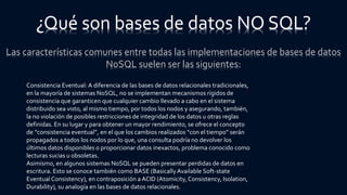 Las características comunes entre todas las implementaciones de bases de datos
NoSQL suelen ser las siguientes:
¿Qué son bases de datos NO SQL?
Consistencia Eventual: A diferencia de las bases de datos relacionales tradicionales,
en la mayoría de sistemas NoSQL, no se implementan mecanismos rígidos de
consistencia que garanticen que cualquier cambio llevado a cabo en el sistema
distribuido sea visto, al mismo tiempo, por todos los nodos y asegurando, también,
la no violación de posibles restricciones de integridad de los datos u otras reglas
definidas. En su lugar y para obtener un mayor rendimiento, se ofrece el concepto
de “consistencia eventual”, en el que los cambios realizados “con el tiempo” serán
propagados a todos los nodos por lo que, una consulta podría no devolver los
últimos datos disponibles o proporcionar datos inexactos, problema conocido como
lecturas sucias u obsoletas.
Asimismo, en algunos sistemas NoSQL se pueden presentar perdidas de datos en
escritura. Esto se conoce también como BASE (BasicallyAvailable Soft-state
Eventual Consistency), en contraposición a ACID (Atomicity,Consistency, Isolation,
Durability), su analogía en las bases de datos relacionales.
 