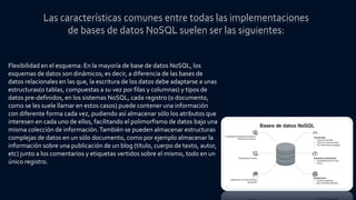 Flexibilidad en el esquema: En la mayoría de base de datos NoSQL, los
esquemas de datos son dinámicos; es decir, a diferencia de las bases de
datos relacionales en las que, la escritura de los datos debe adaptarse a unas
estructuras(o tablas, compuestas a su vez por filas y columnas) y tipos de
datos pre-definidos, en los sistemas NoSQL, cada registro (o documento,
como se les suele llamar en estos casos) puede contener una información
con diferente forma cada vez, pudiendo así almacenar sólo los atributos que
interesen en cada uno de ellos, facilitando el polimorfismo de datos bajo una
misma colección de información.También se pueden almacenar estructuras
complejas de datos en un sólo documento, como por ejemplo almacenar la
información sobre una publicación de un blog (título, cuerpo de texto, autor,
etc) junto a los comentarios y etiquetas vertidos sobre el mismo, todo en un
único registro.
Las características comunes entre todas las implementaciones
de bases de datos NoSQL suelen ser las siguientes:
 