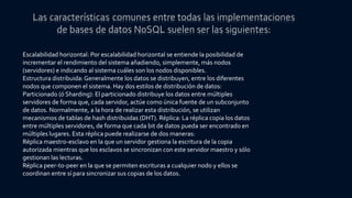 Escalabilidad horizontal: Por escalabilidad horizontal se entiende la posibilidad de
incrementar el rendimiento del sistema añadiendo, simplemente, más nodos
(servidores) e indicando al sistema cuáles son los nodos disponibles.
Estructura distribuida: Generalmente los datos se distribuyen, entre los diferentes
nodos que componen el sistema. Hay dos estilos de distribución de datos:
Particionado (ó Sharding): El particionado distribuye los datos entre múltiples
servidores de forma que, cada servidor, actúe como única fuente de un subconjunto
de datos. Normalmente, a la hora de realizar esta distribución, se utilizan
mecanismos de tablas de hash distribuidas (DHT). Réplica: La réplica copia los datos
entre múltiples servidores, de forma que cada bit de datos pueda ser encontrado en
múltiples lugares. Esta réplica puede realizarse de dos maneras:
Réplica maestro-esclavo en la que un servidor gestiona la escritura de la copia
autorizada mientras que los esclavos se sincronizan con este servidor maestro y sólo
gestionan las lecturas.
Réplica peer-to-peer en la que se permiten escrituras a cualquier nodo y ellos se
coordinan entre sí para sincronizar sus copias de los datos.
 