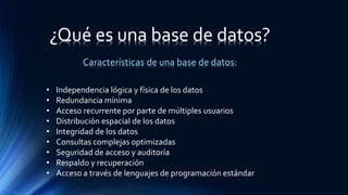 Características de una base de datos:
• Independencia lógica y física de los datos
• Redundancia mínima
• Acceso recurrente por parte de múltiples usuarios
• Distribución espacial de los datos
• Integridad de los datos
• Consultas complejas optimizadas
• Seguridad de acceso y auditoría
• Respaldo y recuperación
• Acceso a través de lenguajes de programación estándar
¿Qué es una base de datos?
 