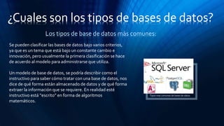 ¿Cuales son los tipos de bases de datos?
Los tipos de base de datos más comunes:
Se pueden clasificar las bases de datos bajo varios criterios,
ya que es un tema que está bajo un constante cambio e
innovación, pero usualmente la primera clasificación se hace
de acuerdo al modelo para administrarse que utiliza.
Un modelo de base de datos, se podría describir como el
instructivo para saber cómo tratar con una base de datos, nos
dice de qué forma están almacenado de datos y de qué forma
extraer la información que se requiere. En realidad esté
instructivo está “escrito” en forma de algoritmos
matemáticos.
Tipos mas comunes de bases de datos
 
