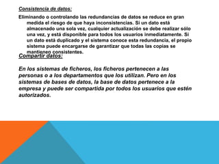 Consistencia de datos:
Eliminando o controlando las redundancias de datos se reduce en gran
medida el riesgo de que haya inconsistencias. Si un dato está
almacenado una sola vez, cualquier actualización se debe realizar sólo
una vez, y está disponible para todos los usuarios inmediatamente. Si
un dato está duplicado y el sistema conoce esta redundancia, el propio
sistema puede encargarse de garantizar que todas las copias se
mantienen consistentes.
Compartir datos:
En los sistemas de ficheros, los ficheros pertenecen a las
personas o a los departamentos que los utilizan. Pero en los
sistemas de bases de datos, la base de datos pertenece a la
empresa y puede ser compartida por todos los usuarios que estén
autorizados.
 