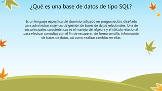 ¿Qué es una base de datos de tipo SQL?
Es un lenguaje específico del dominio utilizado en programación, diseñado
para administrar sistemas de gestión de bases de datos relacionales. Una de
sus principales características es el manejo del álgebra y el cálculo relacional
para efectuar consultas con el fin de recuperar, de forma sencilla, información
de bases de datos, así como realizar cambios en ellas.
 