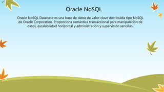 Oracle NoSQL
Oracle NoSQL Database es una base de datos de valor-clave distribuida tipo NoSQL
de Oracle Corporation. Proporciona semántica transaccional para manipulación de
datos, escalabilidad horizontal y administración y supervisión sencillas.
 