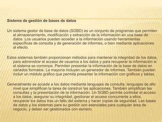 Sistema de gestión de bases de datos
Un sistema gestor de base de datos (SGBD) es un conjunto de programas que permiten
el almacenamiento, modificación y extracción de la información en una base de
datos .Los usuarios pueden acceder a la información usando herramientas
específicas de consulta y de generación de informes, o bien mediante aplicaciones
al efecto.
Estos sistemas también proporcionan métodos para mantener la integridad de los datos,
para administrar el acceso de usuarios a los datos y para recuperar la información si
el sistema se corrompe. Permiten presentar la información de la base de datos en
variados formatos. La mayoría incluyen un generador de informes. También pueden
incluir un módulo gráfico que permita presentar la información con gráficos y tablas.
Generalmente se accede a los datos mediante lenguajes de consulta, lenguajes de alto
nivel que simplifican la tarea de construir las aplicaciones. También simplifican las
consultas y la presentación de la información. Un SGBD permite controlar el acceso
a los datos, asegurar su integridad, gestionar el acceso concurrente a ellos,
recuperar los datos tras un fallo del sistema y hacer copias de seguridad. Las bases
de datos y los sistemas para su gestión son esenciales para cualquier área de
negocio, y deben ser gestionados con esmero.
 