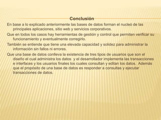 Conclusión
En base a lo explicado anteriormente las bases de datos forman el nucleó de las
principales aplicaciones, sitio web y servicios corporativos.
Que en todos los casos hay herramientas de gestión y control que permiten verificar su
funcionamiento y eventualmente corregirlo.
También se entiende que tiene una elevada capacidad y solidez para administrar la
información sin fallos ni errores.
Que una base de datos conlleva la existencia de tres tipos de usuarios que son el
diseño el cual administra los datos y el desarrollador implementa las transacciones
e interfaces y los usuarios finales los cuales consultan y editan los datos. Además
que el propósito de una base de datos es responder a consultas y ejecutar
transacciones de datos.
 
