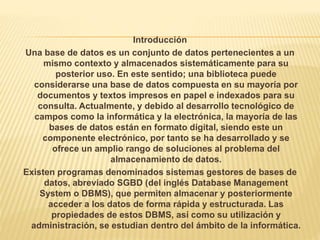 Introducción
Una base de datos es un conjunto de datos pertenecientes a un
mismo contexto y almacenados sistemáticamente para su
posterior uso. En este sentido; una biblioteca puede
considerarse una base de datos compuesta en su mayoría por
documentos y textos impresos en papel e indexados para su
consulta. Actualmente, y debido al desarrollo tecnológico de
campos como la informática y la electrónica, la mayoría de las
bases de datos están en formato digital, siendo este un
componente electrónico, por tanto se ha desarrollado y se
ofrece un amplio rango de soluciones al problema del
almacenamiento de datos.
Existen programas denominados sistemas gestores de bases de
datos, abreviado SGBD (del inglés Database Management
System o DBMS), que permiten almacenar y posteriormente
acceder a los datos de forma rápida y estructurada. Las
propiedades de estos DBMS, así como su utilización y
administración, se estudian dentro del ámbito de la informática.
 