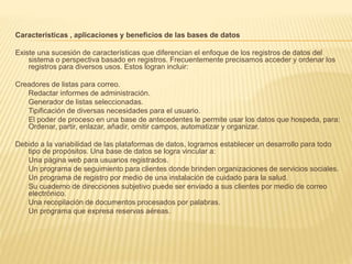 Características , aplicaciones y beneficios de las bases de datos
Existe una sucesión de características que diferencian el enfoque de los registros de datos del
sistema o perspectiva basado en registros. Frecuentemente precisamos acceder y ordenar los
registros para diversos usos. Estos logran incluir:
Creadores de listas para correo.
Redactar informes de administración.
Generador de listas seleccionadas.
Tipificación de diversas necesidades para el usuario.
El poder de proceso en una base de antecedentes le permite usar los datos que hospeda, para:
Ordenar, partir, enlazar, añadir, omitir campos, automatizar y organizar.
Debido a la variabilidad de las plataformas de datos, logramos establecer un desarrollo para todo
tipo de propósitos. Una base de datos se logra vincular a:
Una página web para usuarios registrados.
Un programa de seguimiento para clientes donde brinden organizaciones de servicios sociales.
Un programa de registro por medio de una instalación de cuidado para la salud.
Su cuaderno de direcciones subjetivo puede ser enviado a sus clientes por medio de correo
electrónico.
Una recopilación de documentos procesados ​​por palabras.
Un programa que expresa reservas aéreas.
 