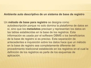 Ambiente auto descriptiva de un sistema de base de registro
Un método de base para registro se designa como
autodescripción porque no solo domina la plataforma de datos en
sí, sino que los metadatos precisan y representan los datos en
las tablas establecidas en la base de los registros. Esta
información es usada por el software DBMS o los beneficiarios
de la base de registro si es preciso. Esta separación de
antecedentes e inquisición sobre los datos hace que un método
en la base de registro sea completamente diferente del
procedimiento tradicional establecido en los registros en el cual la
definición de los registros es parte de los esquemas de
aplicación.
 