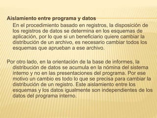 Aislamiento entre programa y datos
En el procedimiento basado en registros, la disposición de
los registros de datos se determina en los esquemas de
aplicación, por lo que si un beneficiario quiere cambiar la
distribución de un archivo, es necesario cambiar todos los
esquemas que aprueban a ese archivo.
Por otro lado, en la orientación de la base de informes, la
distribución de datos se acumula en la nómina del sistema
interno y no en las presentaciones del programa. Por ese
motivo un cambio es todo lo que se precisa para cambiar la
distribución de un registro. Este aislamiento entre los
esquemas y los datos igualmente son independientes de los
datos del programa interno.
 