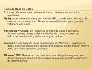 Tipos de Base de Datos
Entre los diferentes tipos de base de datos, podemos encontrar los
siguientes:
MySql: es una base de datos con licencia GPL basada en un servidor. Se
caracteriza por su rapidez. No es recomendable usar para grandes
volúmenes de datos.
PostgreSql y Oracle: Son sistemas de base de datos poderosos.
Administra muy bien grandes cantidades de datos, y suelen ser
utilizadas en intranets y sistemas de gran calibre.
Access: Es una base de datos desarrollada por Microsoft. Esta base de
datos, debe ser creada bajo el programa access, el cual crea un archivo
.mdb con la estructura ya explicada.
Microsoft SQL Server: es una base de datos más potente que access
desarrollada por Microsoft. Se utiliza para manejar grandes volúmenes
de informaciones.
 