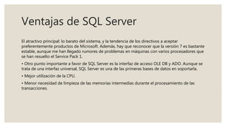 Ventajas de SQL Server
El atractivo principal: lo barato del sistema, y la tendencia de los directivos a aceptar
preferentemente productos de Microsoft. Además, hay que reconocer que la versión 7 es bastante
estable, aunque me han llegado rumores de problemas en máquinas con varios procesadores que
se han resuelto el Service Pack 1.
• Otro punto importante a favor de SQL Server es la interfaz de acceso OLE DB y ADO. Aunque se
trata de una interfaz universal, SQL Server es una de las primeras bases de datos en soportarla.
• Mejor utilización de la CPU.
• Menor necesidad de limpieza de las memorias intermedias durante el procesamiento de las
transacciones.
 