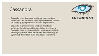 Cassandra
◦ Cassandra es un sistema de gestión de bases de datos
desarrollado por Facebook, cuyo objetivo era crear un DBMS
sin fallos y que proporcione la máxima disponibilidad.
◦ Cassandra es principalmente una base de datos de
almacenes de columnas. Algunos estudios se refieren a
Cassandra como un sistema híbrido, inspirado en BigTable
de Google, (base de datos de almacén de columnas), y en
DynamoDB de Amazon, (base de datos de valor clave).
 