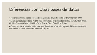Diferencias con otras bases de datos
◦ Fue originalmente creada por Facebook y donada a Apache como software libre en 2009.
• Es una de las base de datos NoSQL más relevantes a nivel mundial: Netflix, eBay, Twitter, Urban
Airship, Constant Contact, Reddit, Cisco, OpenX, Digg, CloudKick, Ooyala
• Cassandra puede manejar varios terabytes de datos si lo necesita y puede, fácilmente, manejar
millones de ficheros, incluso en un clúster pequeño .
 
